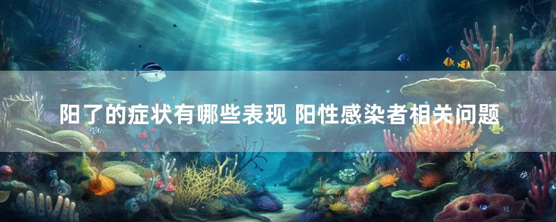 阳了的症状有哪些表现 阳性感染者相关问题