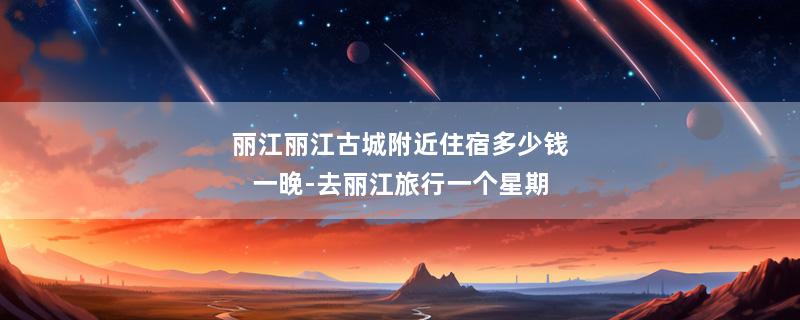 丽江丽江古城附近住宿多少钱一晚-去丽江旅行一个星期