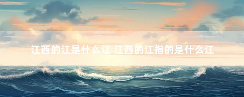 江西的江是什么江 江西的江指的是什么江