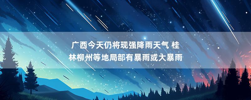 广西今天仍将现强降雨天气 桂林柳州等地局部有暴雨或大暴雨