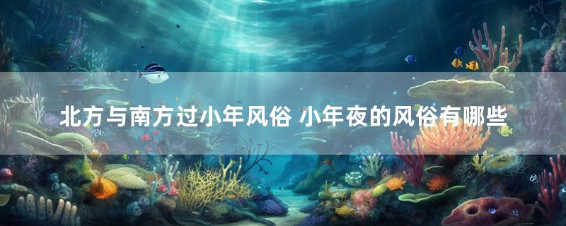 北方与南方过小年风俗 小年夜的风俗有哪些