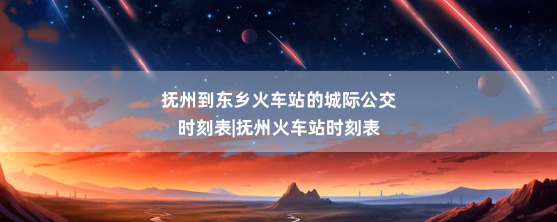 抚州到东乡火车站的城际公交时刻表|抚州火车站时刻表