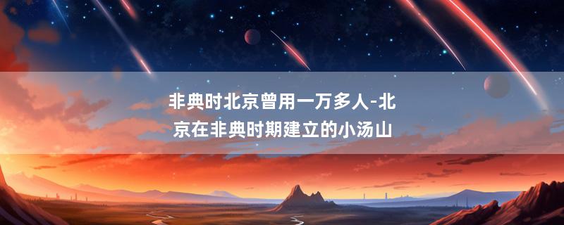 非典时北京曾用一万多人-北京在非典时期建立的小汤山