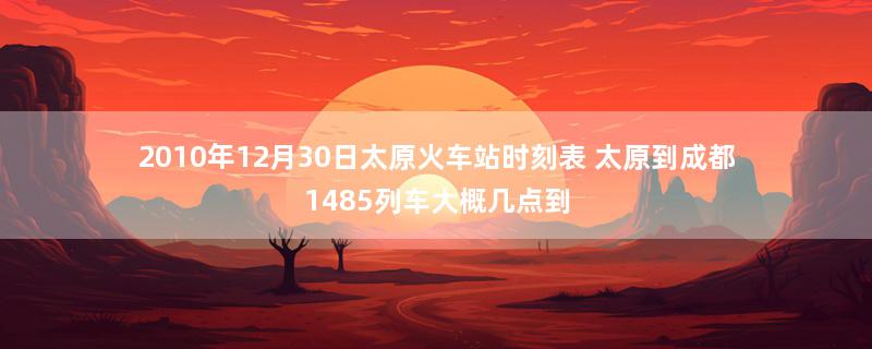 2010年12月30日太原火车站时刻表 太原到成都1485列车大概几点到