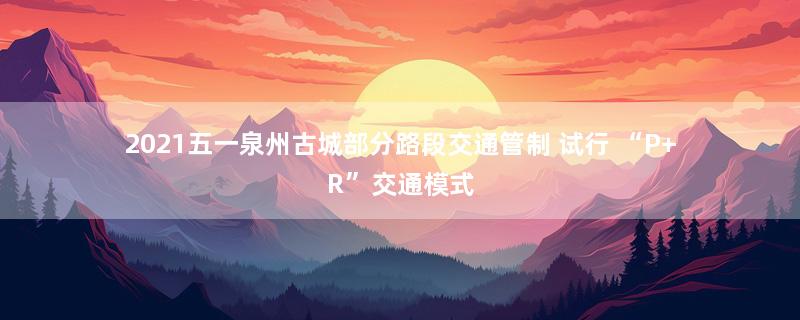 2021五一泉州古城部分路段交通管制 试行 “P+R”交通模式