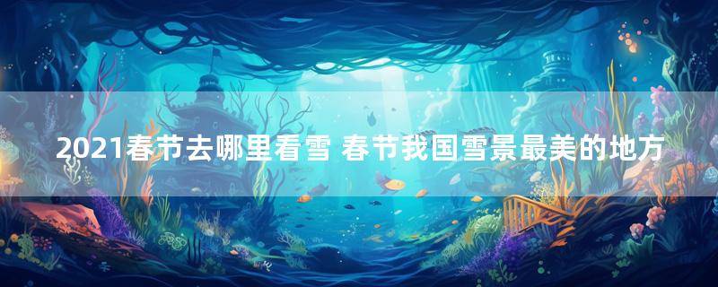 2021春节去哪里看雪 春节我国雪景最美的地方