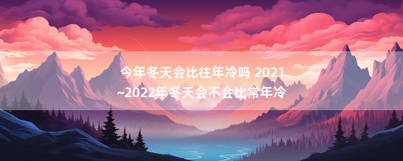 今年冬天会比往年冷吗 2021~2022年冬天会不会比常年冷