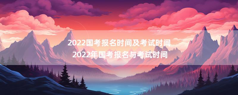 2022国考报名时间及考试时间 2022年国考报名与考试时间