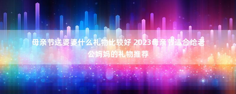 母亲节送婆婆什么礼物比较好 2023母亲节适合给老公妈妈的礼物推荐