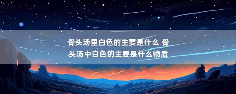 骨头汤里白色的主要是什么 骨头汤中白色的主要是什么物质