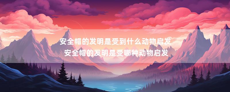 安全帽的发明是受到什么动物启发 安全帽的发明是受哪种动物启发