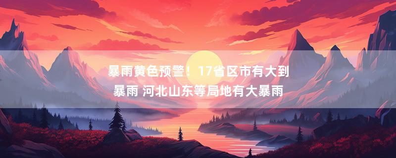 暴雨黄色预警！17省区市有大到暴雨 河北山东等局地有大暴雨
